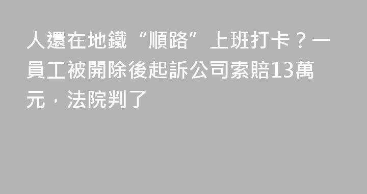 人還在地鐵“順路”上班打卡？一員工被開除後起訴公司索賠13萬元，法院判了