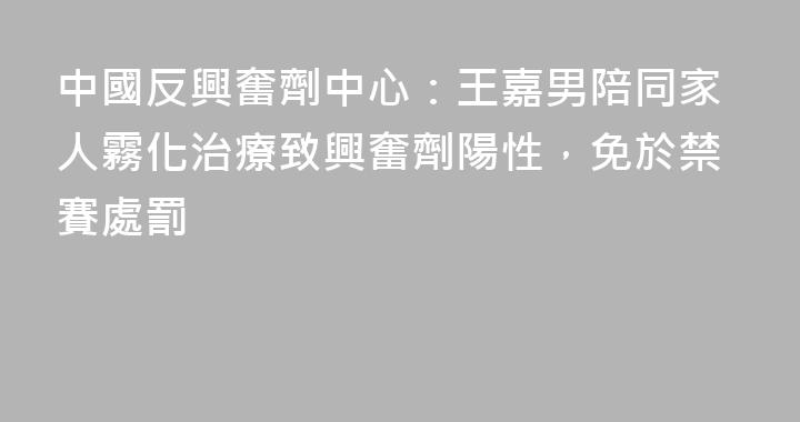 中國反興奮劑中心：王嘉男陪同家人霧化治療致興奮劑陽性，免於禁賽處罰
