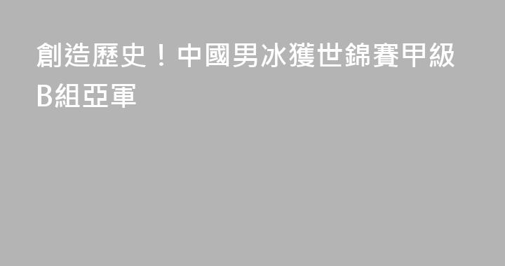 創造歷史！中國男冰獲世錦賽甲級B組亞軍