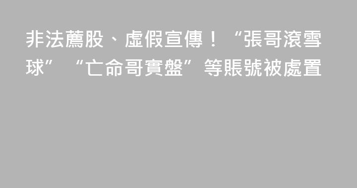 非法薦股、虛假宣傳！“張哥滾雪球”“亡命哥實盤”等賬號被處置