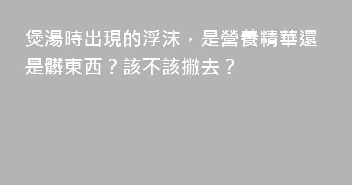 煲湯時出現的浮沫，是營養精華還是髒東西？該不該撇去？