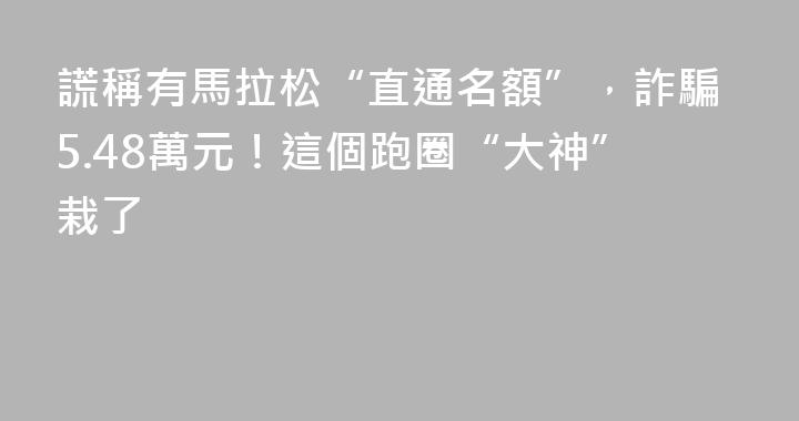 謊稱有馬拉松“直通名額”，詐騙5.48萬元！這個跑圈“大神”栽了