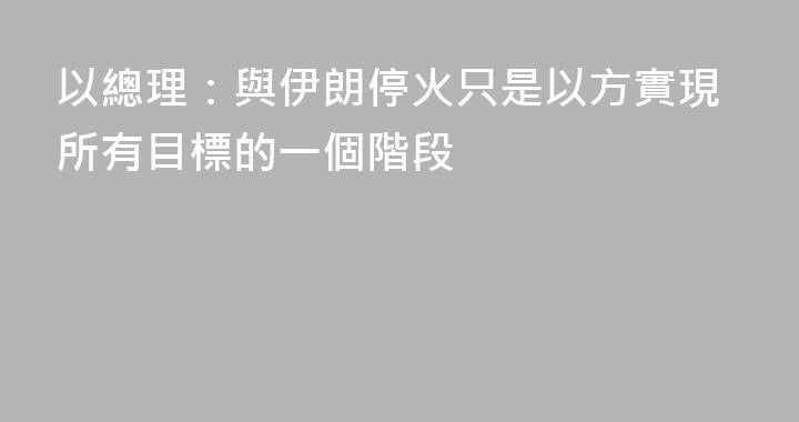 以總理：與伊朗停火只是以方實現所有目標的一個階段