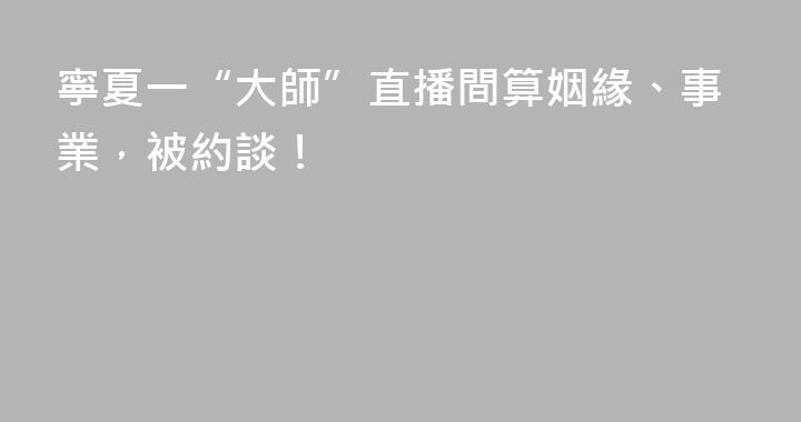寧夏一“大師”直播間算姻緣、事業，被約談！
