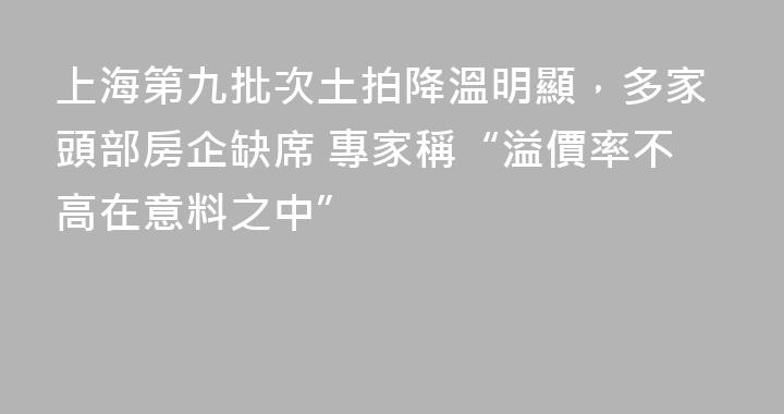 上海第九批次土拍降溫明顯，多家頭部房企缺席 專家稱“溢價率不高在意料之中”
