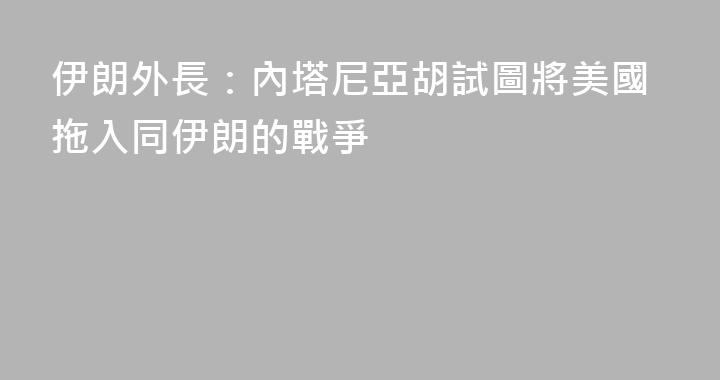 伊朗外長：內塔尼亞胡試圖將美國拖入同伊朗的戰爭