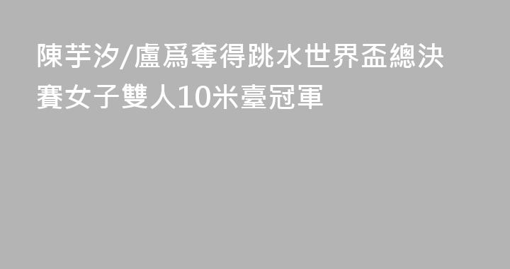 陳芋汐/盧爲奪得跳水世界盃總決賽女子雙人10米臺冠軍