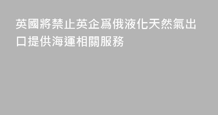 英國將禁止英企爲俄液化天然氣出口提供海運相關服務