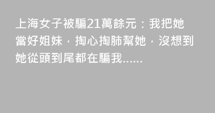 上海女子被騙21萬餘元：我把她當好姐妹，掏心掏肺幫她，沒想到她從頭到尾都在騙我……