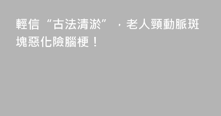 輕信“古法清淤”，老人頸動脈斑塊惡化險腦梗！