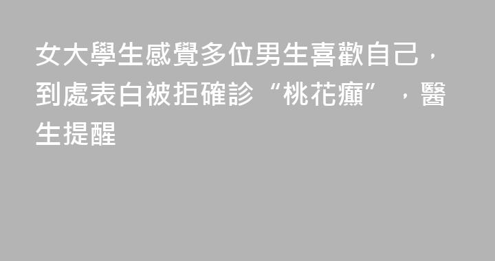 女大學生感覺多位男生喜歡自己，到處表白被拒確診“桃花癲”，醫生提醒