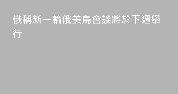 俄稱新一輪俄美烏會談將於下週舉行