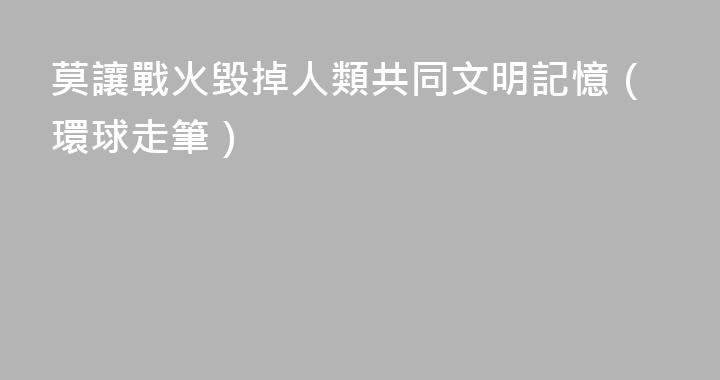 莫讓戰火毀掉人類共同文明記憶（環球走筆）