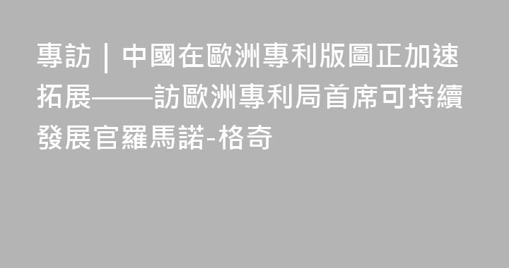 專訪｜中國在歐洲專利版圖正加速拓展——訪歐洲專利局首席可持續發展官羅馬諾-格奇