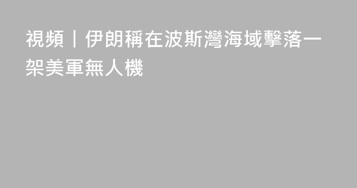 視頻丨伊朗稱在波斯灣海域擊落一架美軍無人機