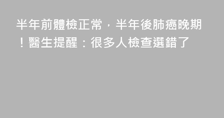 半年前體檢正常，半年後肺癌晚期！醫生提醒：很多人檢查選錯了