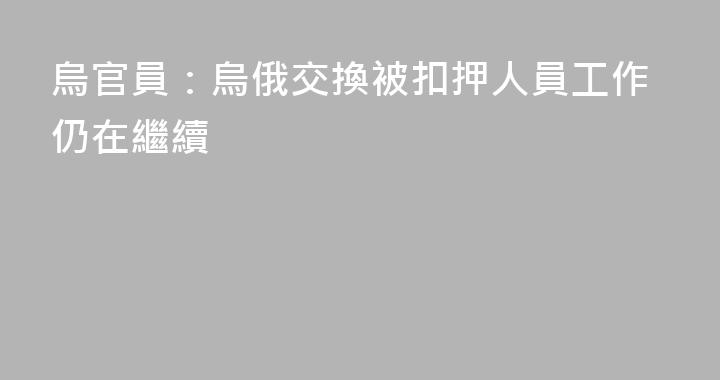 烏官員：烏俄交換被扣押人員工作仍在繼續