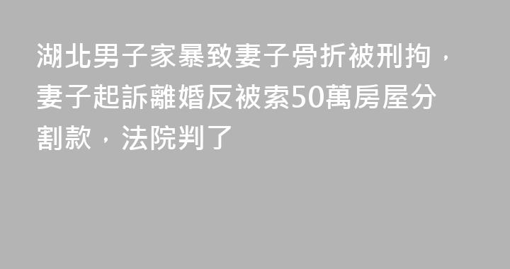 湖北男子家暴致妻子骨折被刑拘，妻子起訴離婚反被索50萬房屋分割款，法院判了