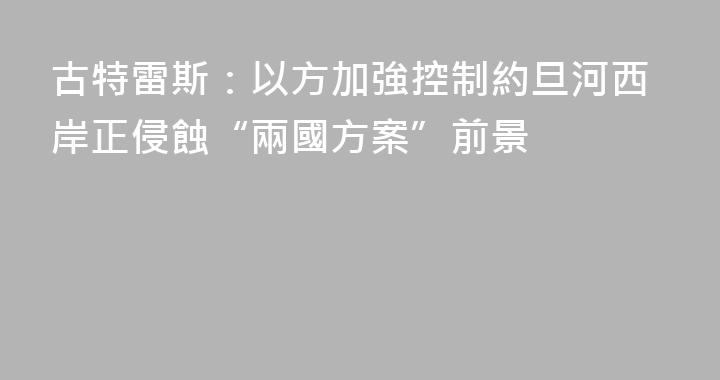 古特雷斯：以方加強控制約旦河西岸正侵蝕“兩國方案”前景