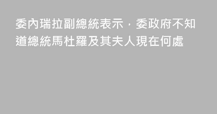 委內瑞拉副總統表示，委政府不知道總統馬杜羅及其夫人現在何處