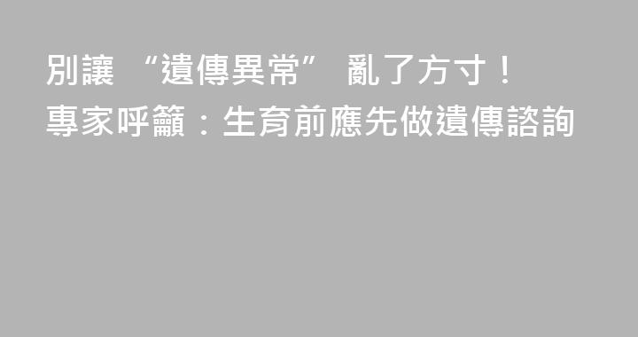 別讓 “遺傳異常” 亂了方寸！專家呼籲：生育前應先做遺傳諮詢