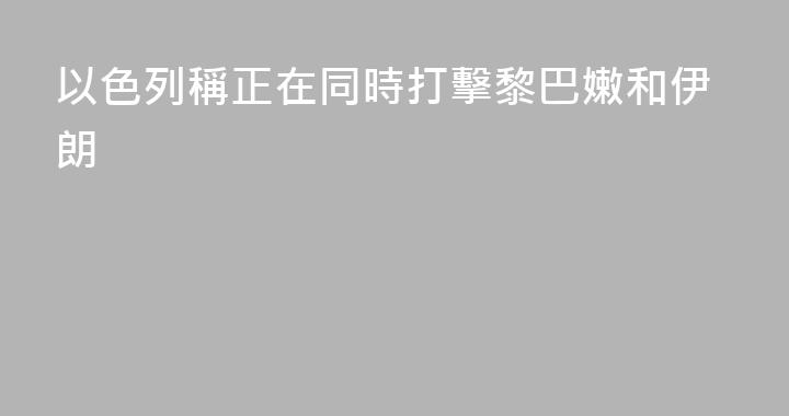 以色列稱正在同時打擊黎巴嫩和伊朗