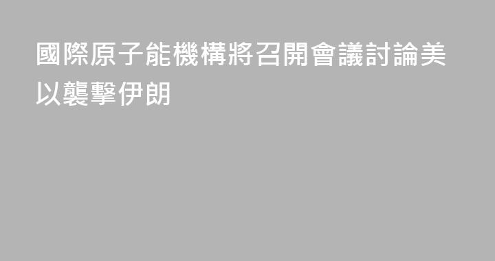 國際原子能機構將召開會議討論美以襲擊伊朗