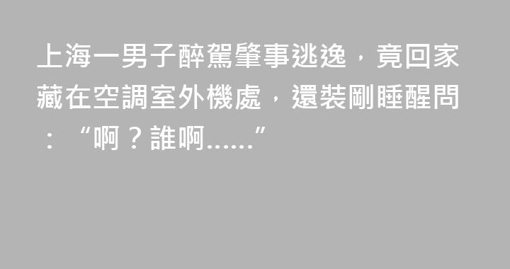 上海一男子醉駕肇事逃逸，竟回家藏在空調室外機處，還裝剛睡醒問：“啊？誰啊……”