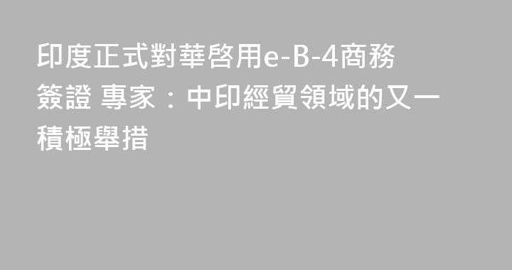 印度正式對華啓用e-B-4商務簽證 專家：中印經貿領域的又一積極舉措