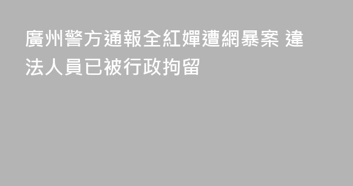 廣州警方通報全紅嬋遭網暴案 違法人員已被行政拘留