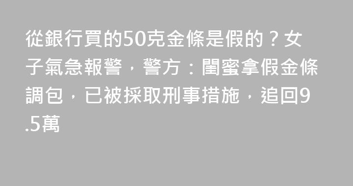 從銀行買的50克金條是假的？女子氣急報警，警方：閨蜜拿假金條調包，已被採取刑事措施，追回9.5萬
