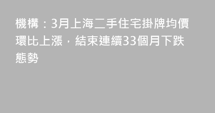 機構：3月上海二手住宅掛牌均價環比上漲，結束連續33個月下跌態勢