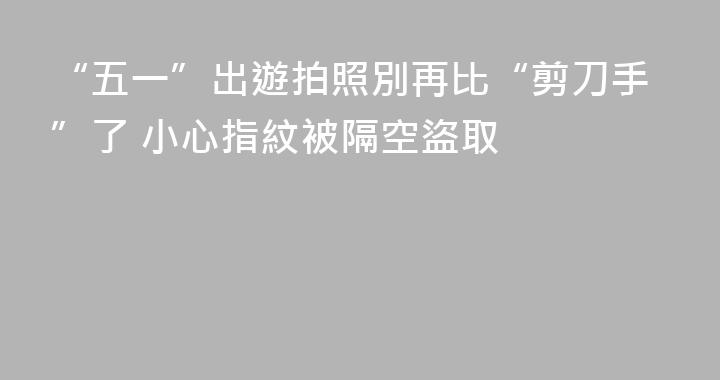 “五一”出遊拍照別再比“剪刀手”了 小心指紋被隔空盜取