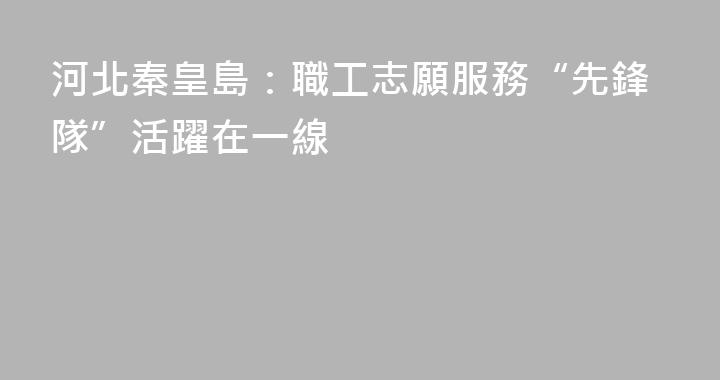 河北秦皇島：職工志願服務“先鋒隊”活躍在一線