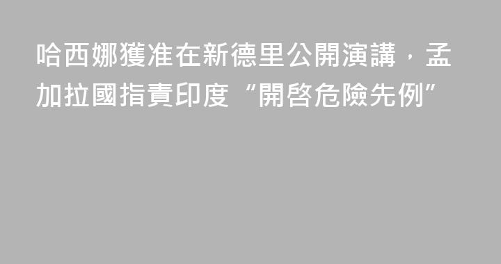 哈西娜獲准在新德里公開演講，孟加拉國指責印度“開啓危險先例”