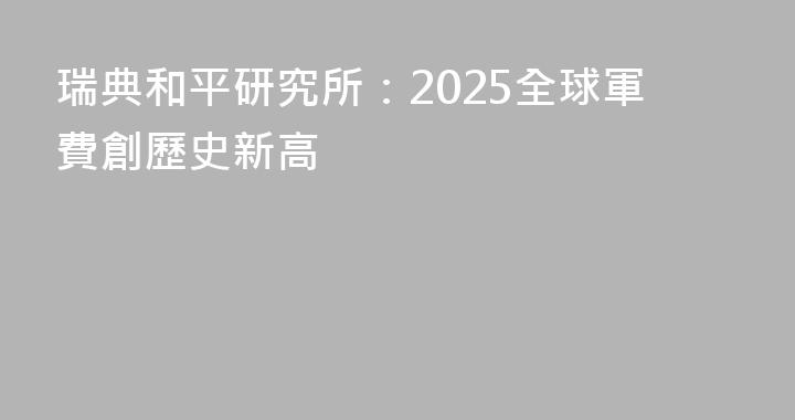 瑞典和平研究所：2025全球軍費創歷史新高