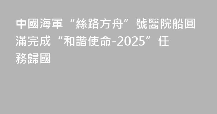 中國海軍“絲路方舟”號醫院船圓滿完成“和諧使命-2025”任務歸國
