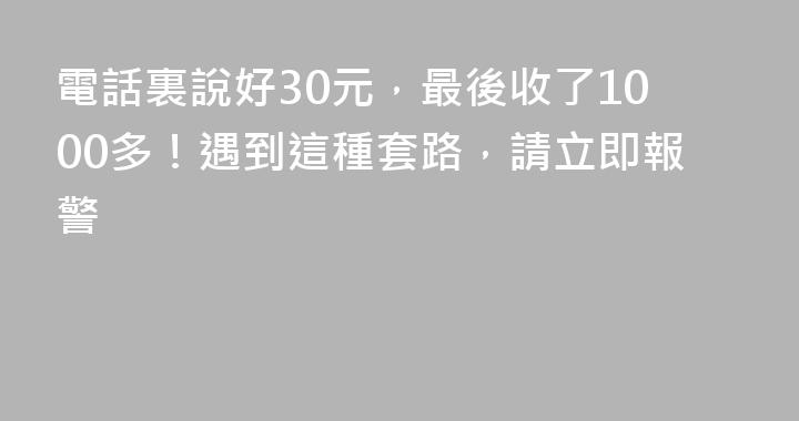 電話裏說好30元，最後收了1000多！遇到這種套路，請立即報警