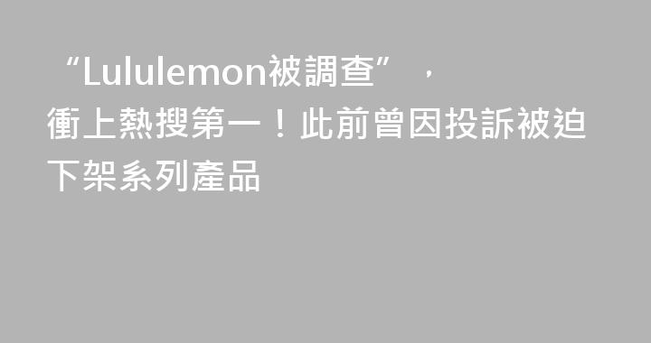 “Lululemon被調查”，衝上熱搜第一！此前曾因投訴被迫下架系列產品