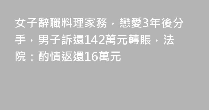 女子辭職料理家務，戀愛3年後分手，男子訴還142萬元轉賬，法院：酌情返還16萬元