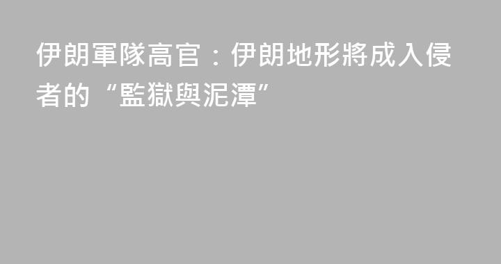 伊朗軍隊高官：伊朗地形將成入侵者的“監獄與泥潭”