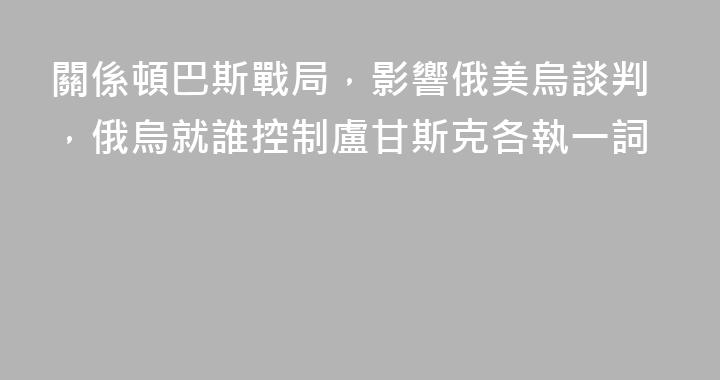 關係頓巴斯戰局，影響俄美烏談判，俄烏就誰控制盧甘斯克各執一詞