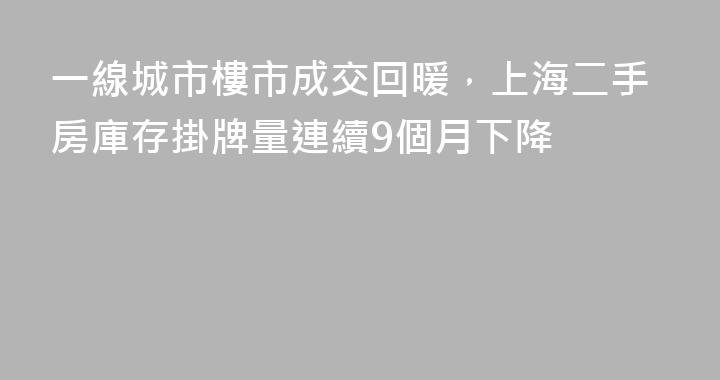 一線城市樓市成交回暖，上海二手房庫存掛牌量連續9個月下降