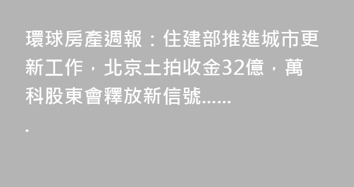 環球房產週報：住建部推進城市更新工作，北京土拍收金32億，萬科股東會釋放新信號.......