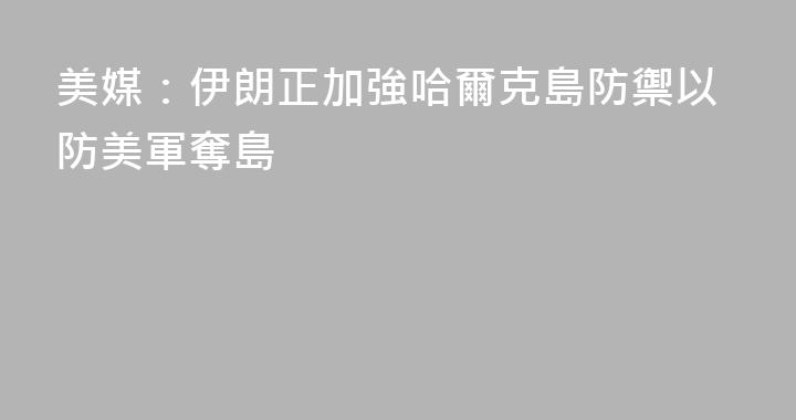 美媒：伊朗正加強哈爾克島防禦以防美軍奪島