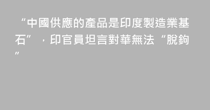“中國供應的產品是印度製造業基石”，印官員坦言對華無法“脫鉤”