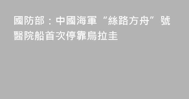 國防部：中國海軍“絲路方舟”號醫院船首次停靠烏拉圭
