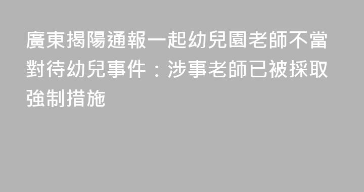 廣東揭陽通報一起幼兒園老師不當對待幼兒事件：涉事老師已被採取強制措施