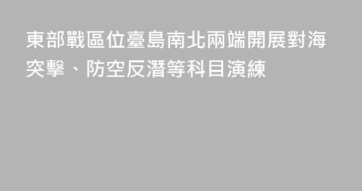 東部戰區位臺島南北兩端開展對海突擊、防空反潛等科目演練