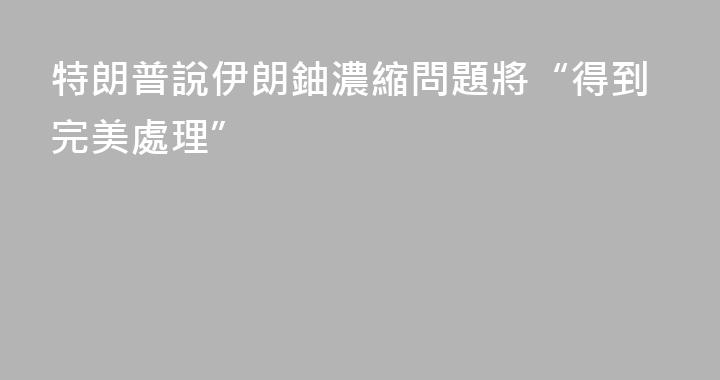 特朗普說伊朗鈾濃縮問題將“得到完美處理”